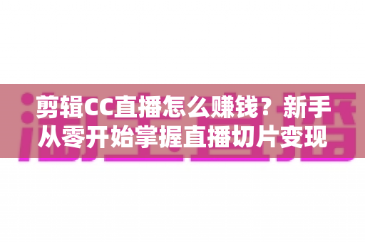 剪辑CC直播怎么赚钱？新手从零开始掌握直播切片变现的完整指南