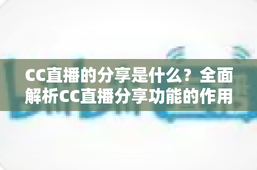 CC直播的分享是什么？全面解析CC直播分享功能的作用、使用方法与实用价值