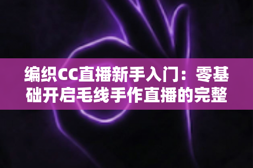 编织CC直播新手入门:零基础开启毛线手作直播的完整攻略 编织CC直播新手入门:零基础开启毛线手作直播的完整攻略