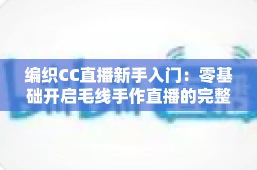 编织CC直播新手入门:零基础开启毛线手作直播的完整攻略 编织CC直播新手入门:零基础开启毛线手作直播的完整攻略