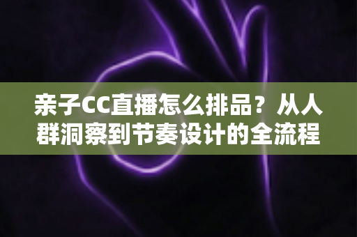 亲子CC直播怎么排品?从人群洞察到节奏设计的全流程实战攻略 亲子CC直播怎么排品?从人群洞察到节奏设计的全流程实战攻略