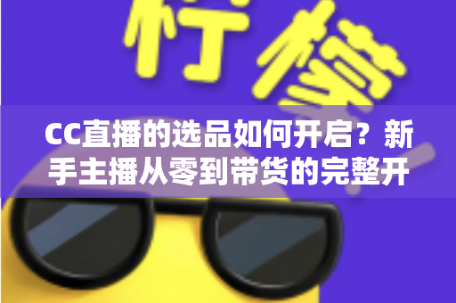 CC直播的选品如何开启?新手主播从零到带货的完整开通攻略与实操指南 CC直播的选品如何开启?新手主播从零到带货的完整开通攻略与实操指南