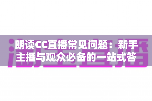 朗读CC直播常见问题：新手主播与观众必备的一站式答疑指南