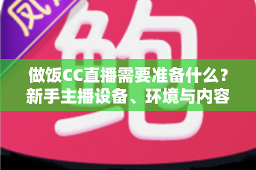 做饭CC直播需要准备什么？新手主播设备、环境与内容全攻略