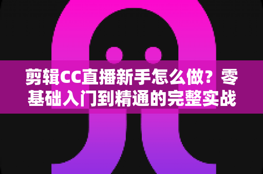 剪辑CC直播新手怎么做?零基础入门到精通的完整实战指南 剪辑CC直播新手怎么做?零基础入门到精通的完整实战指南