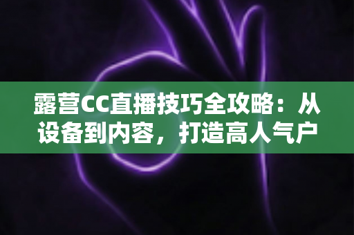 露营CC直播技巧全攻略：从设备到内容，打造高人气户外直播间