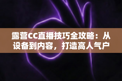 露营CC直播技巧全攻略：从设备到内容，打造高人气户外直播间