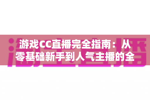 游戏CC直播完全指南:从零基础新手到人气主播的全方位实战教程 游戏CC直播完全指南:从零基础新手到人气主播的全方位实战教程