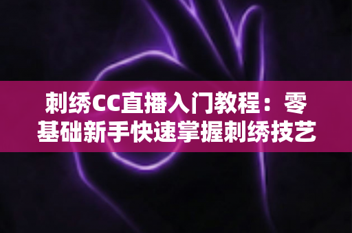 刺绣CC直播入门教程:零基础新手快速掌握刺绣技艺的完整学习指南 刺绣CC直播入门教程:零基础新手快速掌握刺绣技艺的完整学习指南