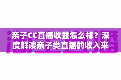 亲子CC直播收益怎么样？深度解读亲子类直播的收入来源、影响因素与提升策略