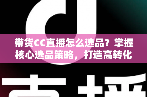 带货CC直播怎么选品？掌握核心选品策略，打造高转化直播间的实战指南