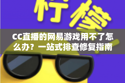 CC直播的网易游戏用不了怎么办？一站式排查修复指南助你快速恢复游戏直播体验
