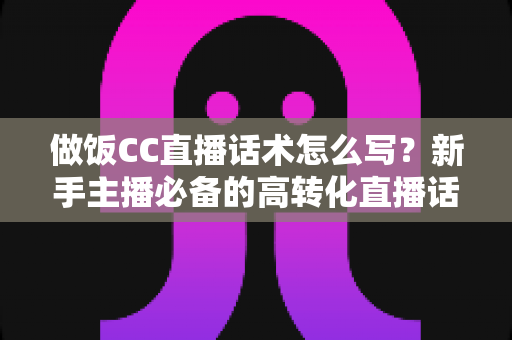 做饭CC直播话术怎么写?新手主播必备的高转化直播话术全攻略 做饭CC直播话术怎么写?新手主播必备的高转化直播话术全攻略