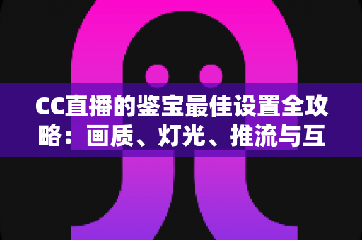 CC直播的鉴宝最佳设置全攻略：画质、灯光、推流与互动一站式优化指南