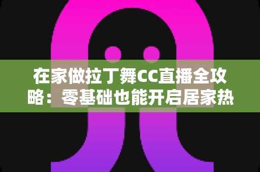 在家做拉丁舞CC直播全攻略:零基础也能开启居家热舞主播之路 在家做拉丁舞CC直播全攻略:零基础也能开启居家热舞主播之路