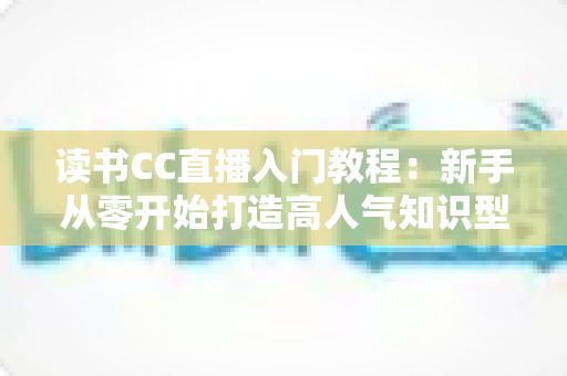 读书CC直播入门教程：新手从零开始打造高人气知识型直播间的完整指南