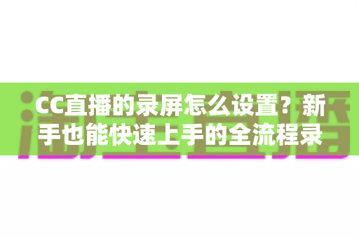 CC直播的录屏怎么设置?新手也能快速上手的全流程录屏教程与实用技巧分享 CC直播的录屏怎么设置?新手也能快速上手的全流程录屏教程与实用技巧分享