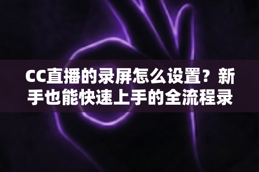 CC直播的录屏怎么设置？新手也能快速上手的全流程录屏教程与实用技巧分享