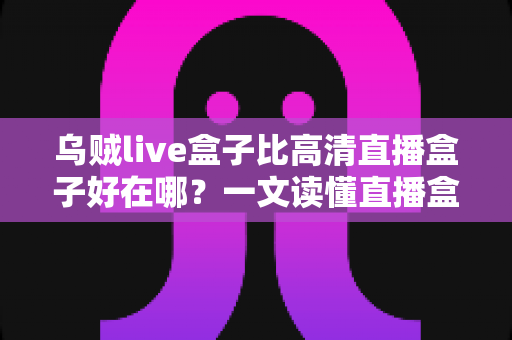 乌贼live盒子比高清直播盒子好在哪？一文读懂直播盒子的核心差异与选购指南