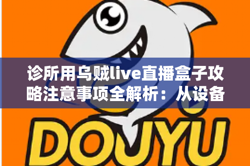 诊所用乌贼live直播盒子攻略注意事项全解析：从设备搭建到合规开播的一站式实用指南