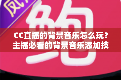 CC直播的背景音乐怎么玩？主播必看的背景音乐添加技巧与避坑全攻略