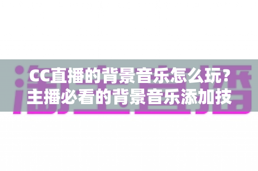 CC直播的背景音乐怎么玩？主播必看的背景音乐添加技巧与避坑全攻略