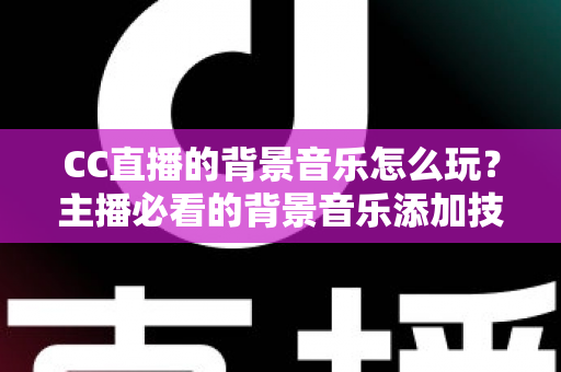 CC直播的背景音乐怎么玩？主播必看的背景音乐添加技巧与避坑全攻略