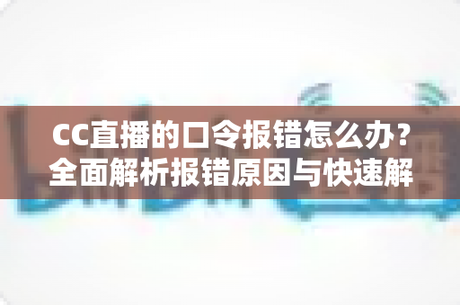 CC直播的口令报错怎么办？全面解析报错原因与快速解决技巧