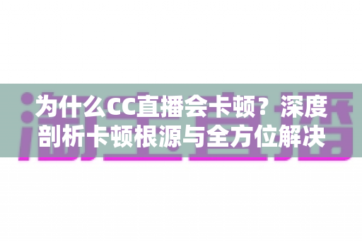 为什么CC直播会卡顿?深度剖析卡顿根源与全方位解决指南 为什么CC直播会卡顿?深度剖析卡顿根源与全方位解决指南