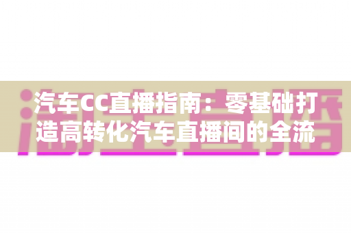 汽车CC直播指南:零基础打造高转化汽车直播间的全流程实战攻略 汽车CC直播指南:零基础打造高转化汽车直播间的全流程实战攻略