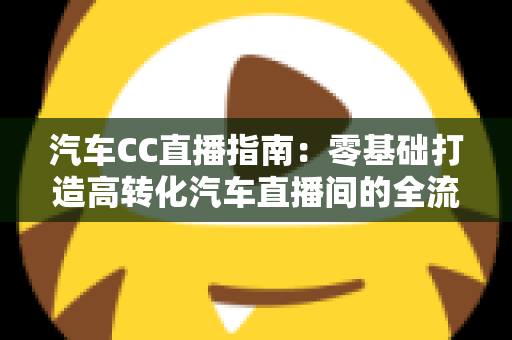 汽车CC直播指南:零基础打造高转化汽车直播间的全流程实战攻略 汽车CC直播指南:零基础打造高转化汽车直播间的全流程实战攻略