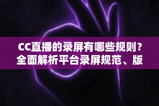 CC直播的录屏有哪些规则？全面解析平台录屏规范、版权保护与合规操作指南