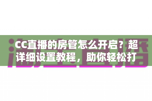 CC直播的房管怎么开启?超详细设置教程,助你轻松打造高效直播间管理团队 CC直播的房管怎么开启?超详细设置教程,助你轻松打造高效直播间管理团队