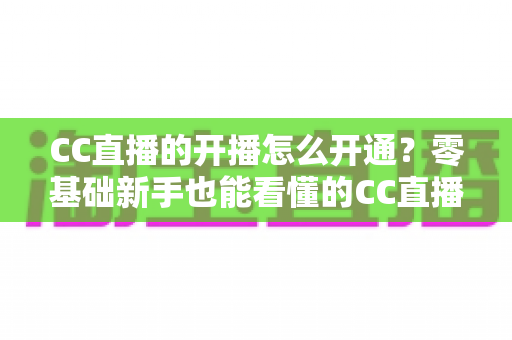 CC直播的开播怎么开通？零基础新手也能看懂的CC直播开播申请、认证与首播全流程指南