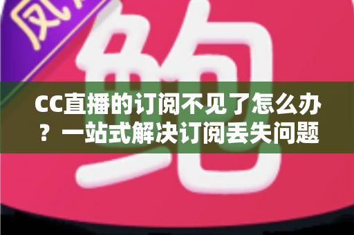 CC直播的订阅不见了怎么办？一站式解决订阅丢失问题并快速找回喜爱主播的完整指南