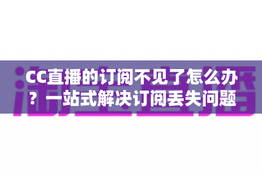 CC直播的订阅不见了怎么办？一站式解决订阅丢失问题并快速找回喜爱主播的完整指南