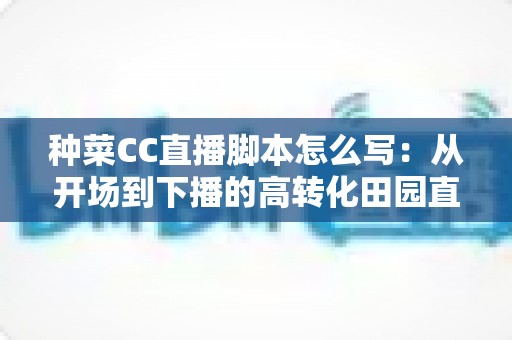 种菜CC直播脚本怎么写：从开场到下播的高转化田园直播间实战指南