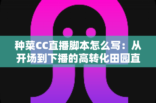种菜CC直播脚本怎么写：从开场到下播的高转化田园直播间实战指南