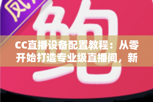 CC直播设备配置教程：从零开始打造专业级直播间，新手也能快速上手开播