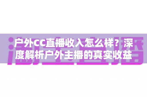 户外CC直播收入怎么样?深度解析户外主播的真实收益与变现潜力 户外CC直播收入怎么样?深度解析户外主播的真实收益与变现潜力
