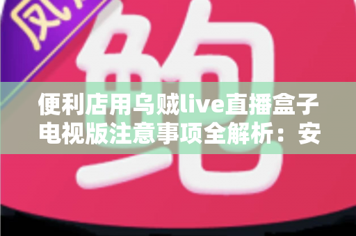 便利店用乌贼live直播盒子电视版注意事项全解析：安装、使用与合规运营一站式指南
