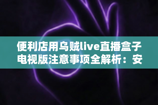 便利店用乌贼live直播盒子电视版注意事项全解析：安装、使用与合规运营一站式指南