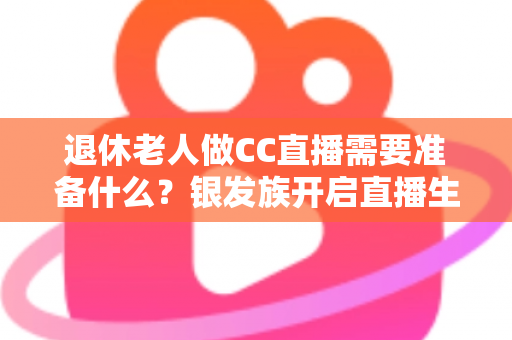 退休老人做CC直播需要准备什么？银发族开启直播生活的完整准备指南
