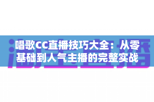 唱歌CC直播技巧大全:从零基础到人气主播的完整实战指南 唱歌CC直播技巧大全:从零基础到人气主播的完整实战指南