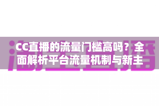 CC直播的流量门槛高吗？全面解析平台流量机制与新主播破局之道