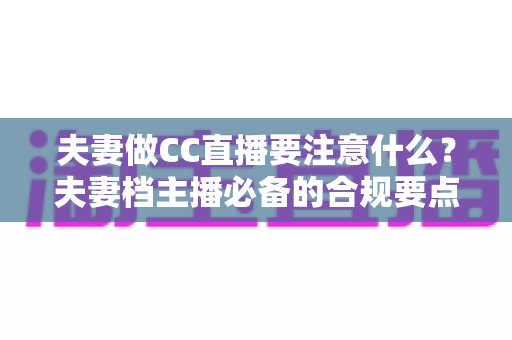 夫妻做CC直播要注意什么?夫妻档主播必备的合规要点与成功指南 夫妻做CC直播要注意什么?夫妻档主播必备的合规要点与成功指南