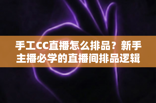 手工CC直播怎么排品？新手主播必学的直播间排品逻辑与实战攻略