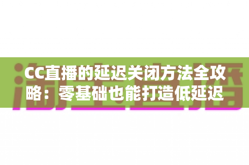 CC直播的延迟关闭方法全攻略:零基础也能打造低延迟流畅直播间 CC直播的延迟关闭方法全攻略:零基础也能打造低延迟流畅直播间