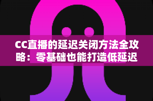 CC直播的延迟关闭方法全攻略:零基础也能打造低延迟流畅直播间 CC直播的延迟关闭方法全攻略:零基础也能打造低延迟流畅直播间