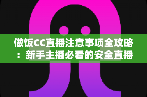 做饭CC直播注意事项全攻略:新手主播必看的安全直播与快速涨粉实用指南 做饭CC直播注意事项全攻略:新手主播必看的安全直播与快速涨粉实用指南